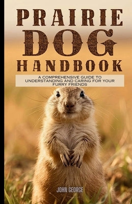 Prairie dog handbook: A Comprehensive Guide to Understanding and Caring for Your Furry Friends By John George by George, John