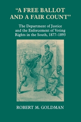 A Free Ballot and a Fair Count: The Department of Justice and the Enforcement of Voting Rights in the South, 1877-1893 by Goldman, Robert Michael