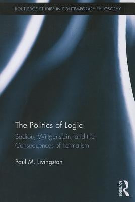 The Politics of Logic: Badiou, Wittgenstein, and the Consequences of Formalism by Livingston, Paul