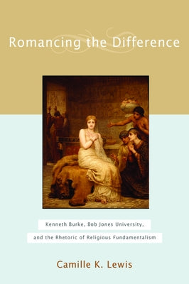 Romancing the Difference: Kenneth Burke, Bob Jones University, and the Rhetoric of Religious Fundamentalism by Lewis, Camille K.