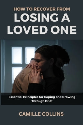 How to Recover from Losing a Loved One: Essential Principles for Coping and Growing Through Grief by Collins, Camille