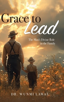 Grace to Lead: The Man's Divine Role in the Family by Lawal, Omowunmi A.