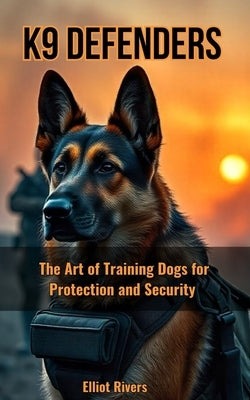 K9 Defenders: The Art of Training Dogs for Protection and Security by Rivers, Elliot