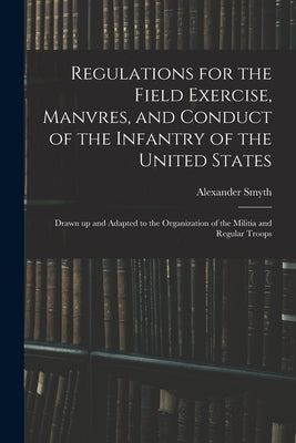 Regulations for the Field Exercise, Manvres, and Conduct of the Infantry of the United States [microform]: Drawn up and Adapted to the Organization of by Smyth, Alexander