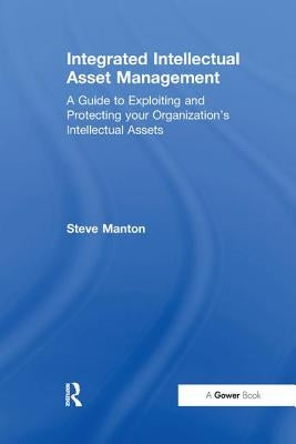 Integrated Intellectual Asset Management: A Guide to Exploiting and Protecting your Organization's Intellectual Assets by Manton, Steve