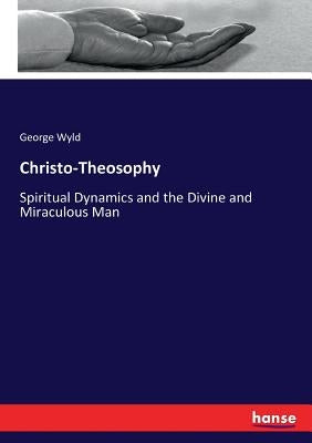 Christo-Theosophy: Spiritual Dynamics and the Divine and Miraculous Man by Wyld, George