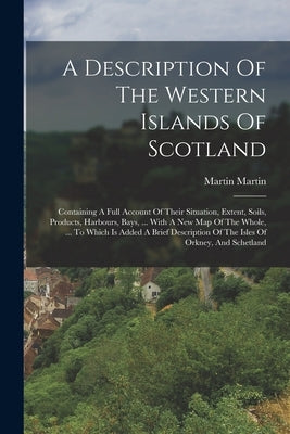 A Description Of The Western Islands Of Scotland: Containing A Full Account Of Their Situation, Extent, Soils, Products, Harbours, Bays, ... With A Ne by Martin, Martin