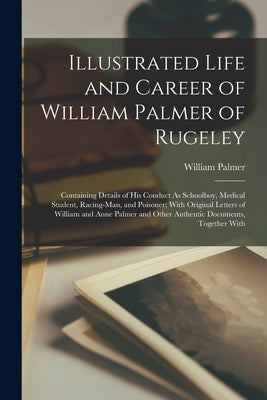 Illustrated Life and Career of William Palmer of Rugeley: Containing Details of His Conduct As Schoolboy, Medical Student, Racing-Man, and Poisoner; W by Palmer, William