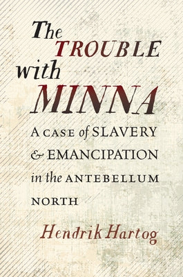 The Trouble with Minna: A Case of Slavery and Emancipation in the Antebellum North by Hartog, Hendrik