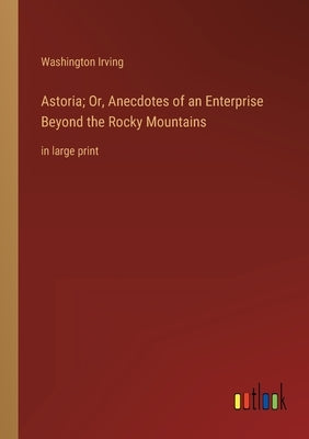 Astoria; Or, Anecdotes of an Enterprise Beyond the Rocky Mountains: in large print by Irving, Washington