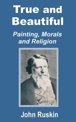 True and Beautiful: Painting, Morals and Religion by Ruskin, John