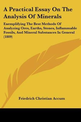 A Practical Essay On The Analysis Of Minerals: Exemplifying The Best Methods Of Analyzing Ores, Earths, Stones, Inflammable Fossils, And Mineral Subst by Accum, Friedrich Christian