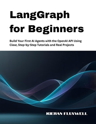 LangGraph for Beginners: Build Your First AI Agents with the OpenAI API Using Clear, Step-by-Step Tutorials and Real Projects by Fluxwell, Kieran