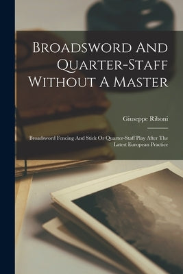 Broadsword And Quarter-staff Without A Master: Broadsword Fencing And Stick Or Quarter-staff Play After The Latest European Practice by Giuseppe, Riboni