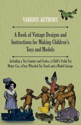 A Book of Vintage Designs and Instructions for Making Children's Toys and Models - Including a Toy Counter and Scales, a Child's Pedal Toy Motor Car, by Various Authors