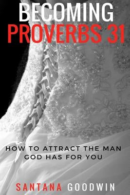 Becoming Proverbs 31: How To Attract The Man God Has for You by Goodwin, Santana