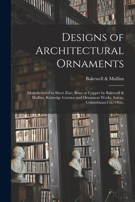 Designs of Architectural Ornaments: Manufactured in Sheet Zinc, Brass or Copper by Bakewell & Mullins, Kittredge Cornice and Ornament Works, Salem, Co by Bakewell & Mullins