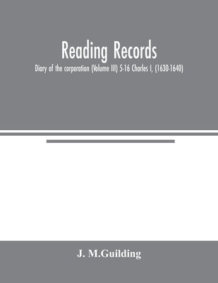 Reading Records: Diary of the corporation (Volume III) 5-16 Charles I, (1630-1640) by M. Guilding, J.