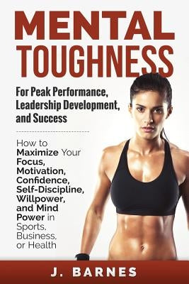 Mental Toughness for Peak Performance, Leadership Development, and Success: How to Maximize Your Focus, Motivation, Confidence, Self-Discipline, Willp by Barnes, J.