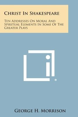 Christ in Shakespeare: Ten Addresses on Moral and Spiritual Elements in Some of the Greater Plays by Morrison, George H.