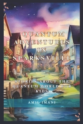 Quantum Adventures in Sparksville: Stories about the Quantum World for Kids by Imani, Amil