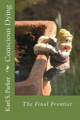 Conscious Dying: The Final Frontier by Parker, Kael S.