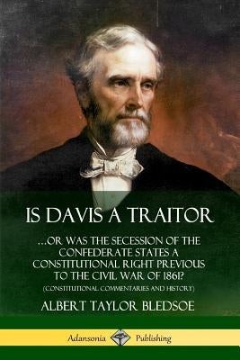 Is Davis a Traitor: ...Or Was the Secession of the Confederate States a Constitutional Right Previous to the Civil War of 1861? (Constitut by Bledsoe, Albert Taylor