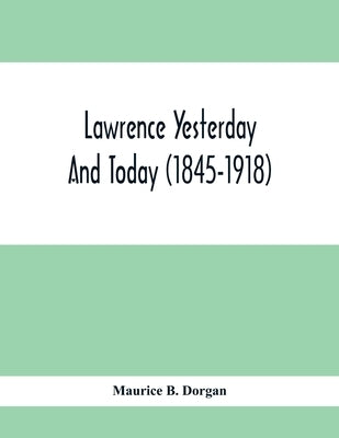 Lawrence Yesterday And Today (1845-1918) A Concise History Of Lawrence Massachusetts - Her Industries And Institutions; Municipal Statistics And A Var by B. Dorgan, Maurice