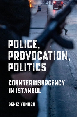 Police, Provocation, Politics: Counterinsurgency in Istanbul by Yonucu, Deniz