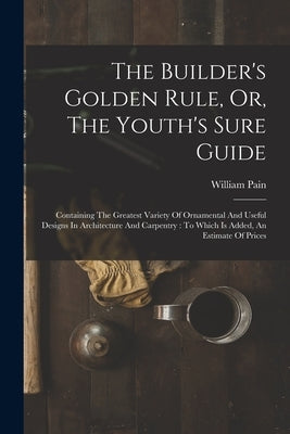 The Builder's Golden Rule, Or, The Youth's Sure Guide: Containing The Greatest Variety Of Ornamental And Useful Designs In Architecture And Carpentry: by Pain, William