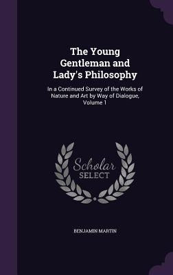 The Young Gentleman and Lady's Philosophy: In a Continued Survey of the Works of Nature and Art by Way of Dialogue, Volume 1 by Martin, Benjamin