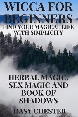 Wicca for Beginners: Find Your Magical Life With Simplicity: Herbal Magic, Sex Magic and Book of Shadows by Chester, Dasy