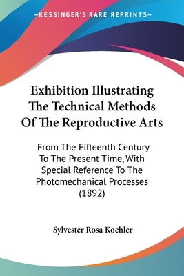 Exhibition Illustrating The Technical Methods Of The Reproductive Arts: From The Fifteenth Century To The Present Time, With Special Reference To The by Koehler, Sylvester Rosa