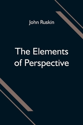 The Elements of Perspective; arranged for the use of schools and intended to be read in connection with the first three books of Euclid by Ruskin, John