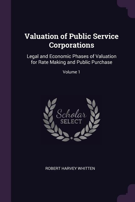 Valuation of Public Service Corporations: Legal and Economic Phases of Valuation for Rate Making and Public Purchase; Volume 1 by Whitten, Robert Harvey