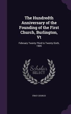 The Hundredth Anniversary of the Founding of the First Church, Burlington, Vt: February Twenty-Third to Twenty-Sixth, 1905 by Church, First