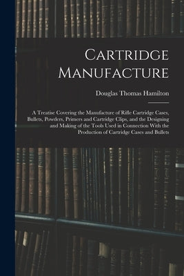 Cartridge Manufacture; a Treatise Covering the Manufacture of Rifle Cartridge Cases, Bullets, Powders, Primers and Cartridge Clips, and the Designing by Hamilton, Douglas Thomas