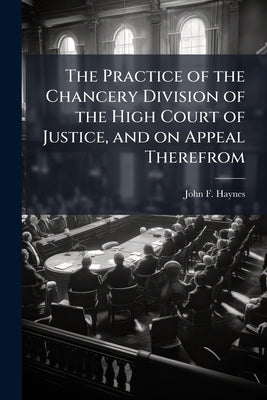 The Practice of the Chancery Division of the High Court of Justice, and on Appeal Therefrom: For the use of Practitioners and Students by Haynes, John F. D. 1892