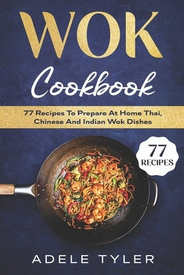 Wok Cookbook: 77 Recipes To Prepare At Home Thai, Chinese And Indian Wok Dishes by Tyler, Adele