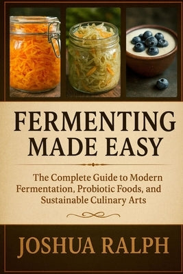 Fermenting Made Easy: The Complete Guide to Modern Fermentation, Probiotic Foods, and Sustainable Culinary Arts by Ralph, Joshua