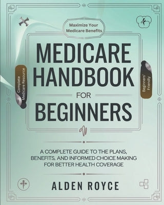 Medicare Handbook For Beginners: A Complete Guide to the Plans, Benefits, and Informed Choice Making for Better Health Coverage by Royce, Alden