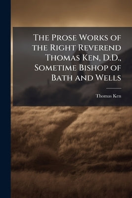The Prose Works of the Right Reverend Thomas Ken, D.D., Sometime Bishop of Bath and Wells by Ken, Thomas