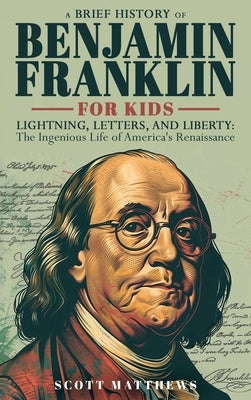 A Brief History of Ben Franklin for Kids - Lightning, Letters, and Liberty: The Ingenious Life of America's Renaissance Man by Matthews, Scott