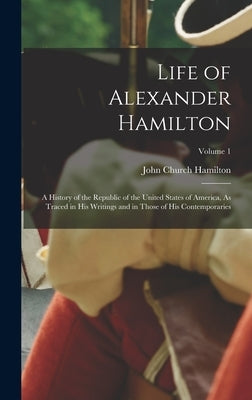 Life of Alexander Hamilton: A History of the Republic of the United States of America, As Traced in His Writings and in Those of His Contemporarie by Hamilton, John Church