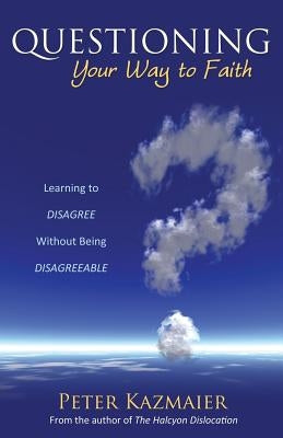 Questioning Your Way to Faith: Learning to Disagree Without Being Disagreeable by Kazmaier, Peter