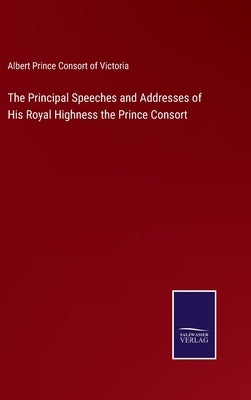 The Principal Speeches and Addresses of His Royal Highness the Prince Consort by Prince Consort of Victoria, Albert