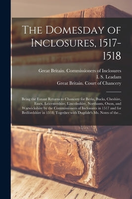 The Domesday of Inclosures, 1517-1518; Being the Extant Returns to Chancery for Berks, Bucks, Cheshire, Essex, Leicestershire, Lincolnshire, Northants by Great Britain Commissioners of Inclo
