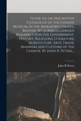 Guide to, or Descriptive Catalogue of the Chinese Museum, in the Marlboro' Chapel, Boston, With Miscellaneous Remarks Upon the Government, History, Re by Peters, John R.