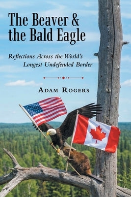 The Beaver & the Bald Eagle: Reflections Across the World's Longest Undefended Border by Rogers, Adam