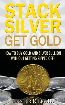 Stack Silver Get Gold: How To Buy Gold And Silver Bullion Without Getting Ripped Off! by Riley III, Hunter